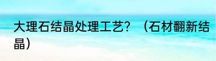大理石结晶处理工艺？（石材翻新结晶）