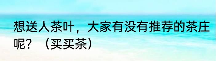 想送人茶叶，大家有没有推荐的茶庄呢？（买买茶）