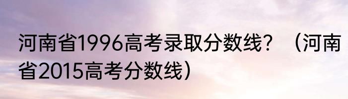 河南省1996高考录取分数线？（河南省2015高考分数线）
