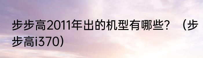 步步高2011年出的机型有哪些？（步步高i370）