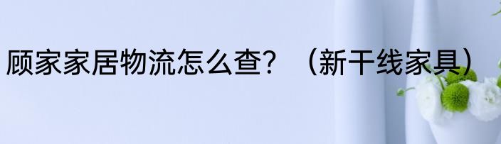 顾家家居物流怎么查？（新干线家具）