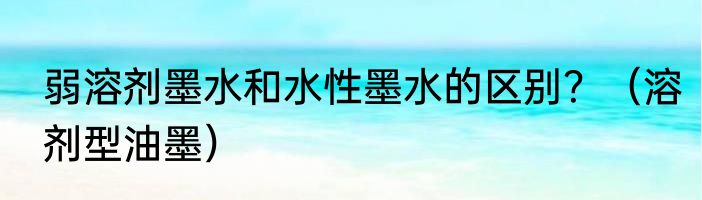 弱溶剂墨水和水性墨水的区别？（溶剂型油墨）