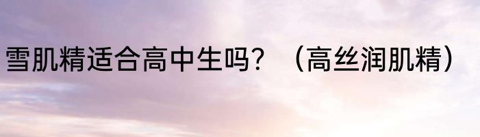 雪肌精适合高中生吗？（高丝润肌精）