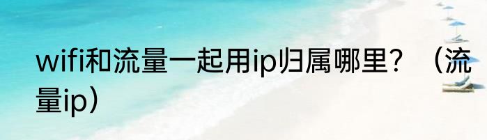 wifi和流量一起用ip归属哪里？（流量ip）