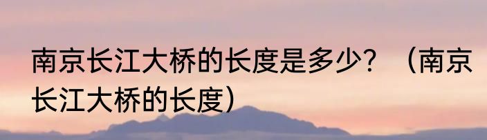 南京长江大桥的长度是多少？（南京长江大桥的长度）