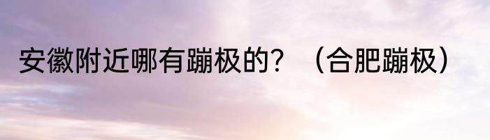 安徽附近哪有蹦极的？（合肥蹦极）