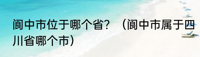 阆中市位于哪个省？（阆中市属于四川省哪个市）