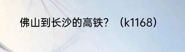 佛山到长沙的高铁？（k1168）