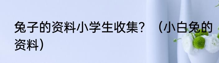 兔子的资料小学生收集？（小白兔的资料）