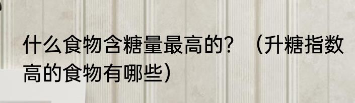 什么食物含糖量最高的？（升糖指数高的食物有哪些）