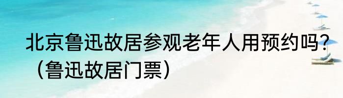 北京鲁迅故居参观老年人用预约吗？（鲁迅故居门票）