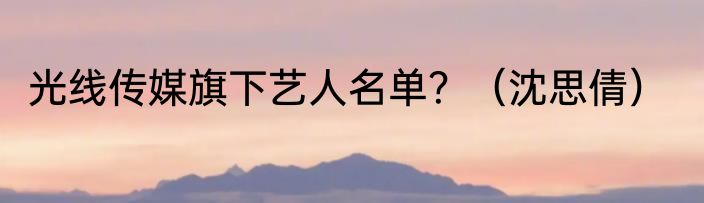 光线传媒旗下艺人名单？（沈思倩）