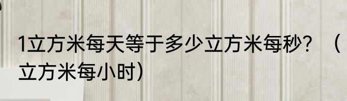 1立方米每天等于多少立方米每秒？（立方米每小时）