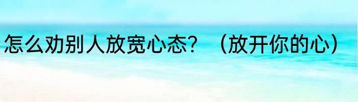 怎么劝别人放宽心态？（放开你的心）