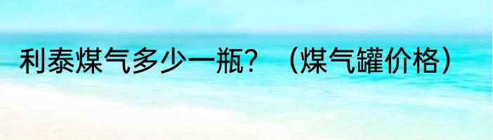 利泰煤气多少一瓶？（煤气罐价格）
