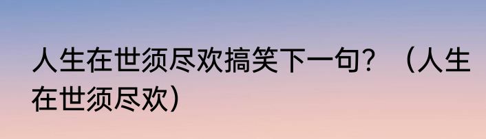 人生在世须尽欢搞笑下一句？（人生在世须尽欢）