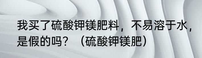我买了硫酸钾镁肥料，不易溶于水，是假的吗？（硫酸钾镁肥）