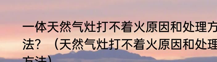 一体天然气灶打不着火原因和处理方法？（天然气灶打不着火原因和处理方法）