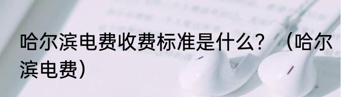 哈尔滨电费收费标准是什么？（哈尔滨电费）