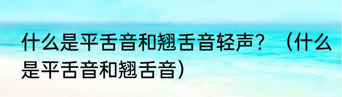 什么是平舌音和翘舌音轻声？（什么是平舌音和翘舌音）