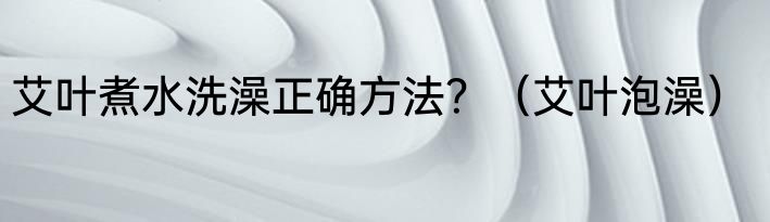 艾叶煮水洗澡正确方法？（艾叶泡澡）