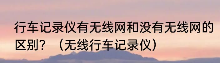 行车记录仪有无线网和没有无线网的区别？（无线行车记录仪）