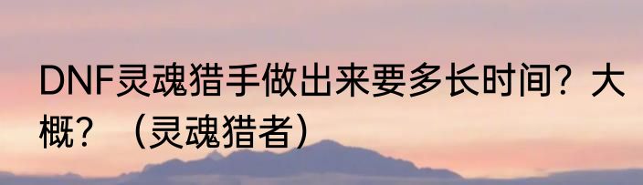 DNF灵魂猎手做出来要多长时间？大概？（灵魂猎者）