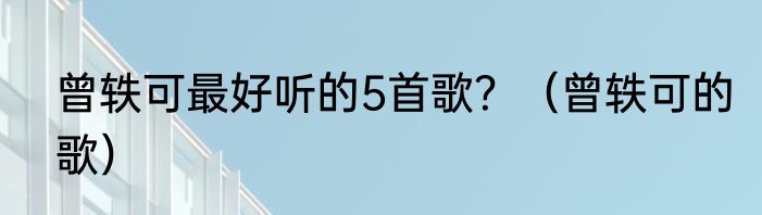 曾轶可最好听的5首歌？（曾轶可的歌）