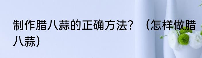 制作腊八蒜的正确方法？（怎样做腊八蒜）
