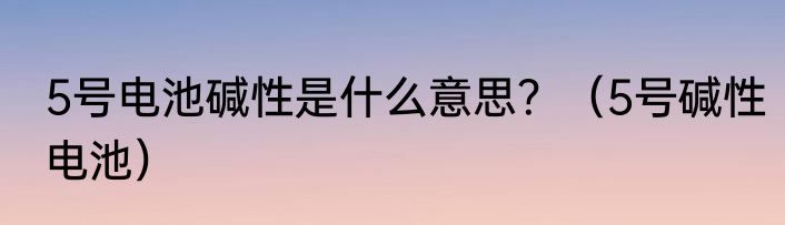 5号电池碱性是什么意思？（5号碱性电池）