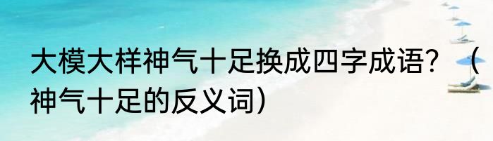 大模大样神气十足换成四字成语？（神气十足的反义词）