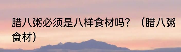 腊八粥必须是八样食材吗？（腊八粥食材）