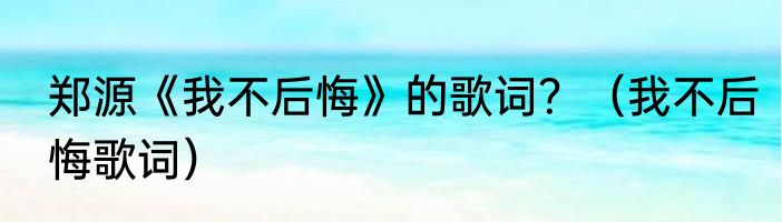 郑源《我不后悔》的歌词？（我不后悔歌词）