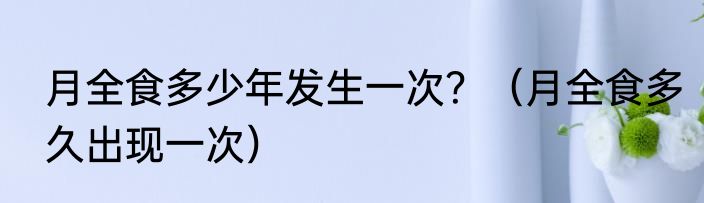 月全食多少年发生一次？（月全食多久出现一次）