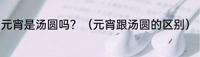 元宵是汤圆吗？（元宵跟汤圆的区别）