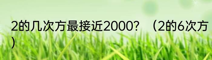 2的几次方最接近2000？（2的6次方）