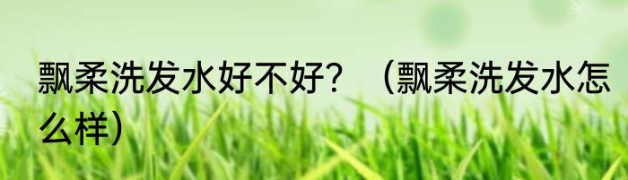 飘柔洗发水好不好？（飘柔洗发水怎么样）