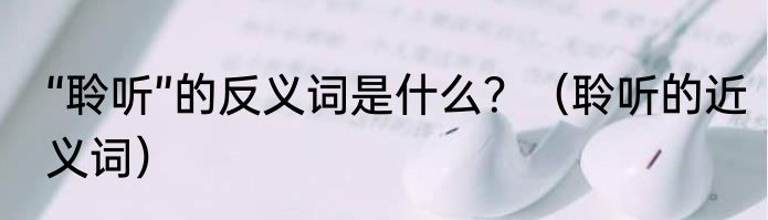 “聆听”的反义词是什么？（聆听的近义词）