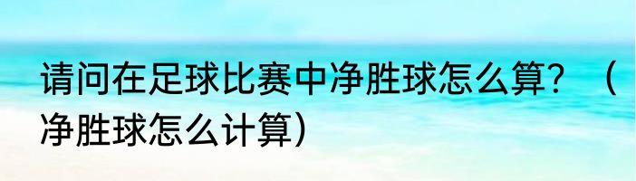 请问在足球比赛中净胜球怎么算？（净胜球怎么计算）