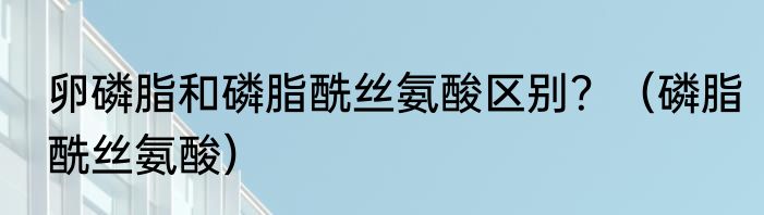 卵磷脂和磷脂酰丝氨酸区别？（磷脂酰丝氨酸）