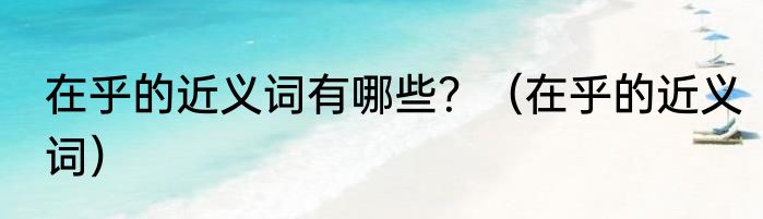 在乎的近义词有哪些？（在乎的近义词）