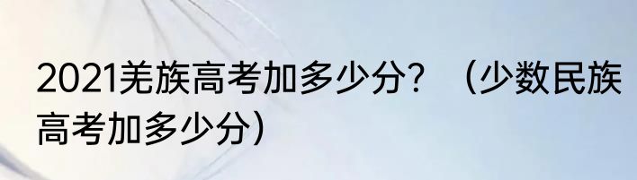 2021羌族高考加多少分？（少数民族高考加多少分）