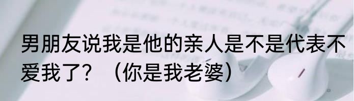 男朋友说我是他的亲人是不是代表不爱我了？（你是我老婆）