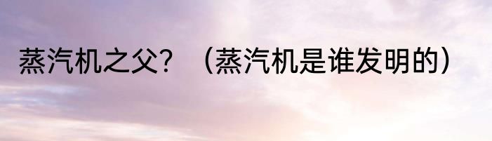 蒸汽机之父？（蒸汽机是谁发明的）