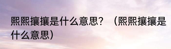 熙熙攘攘是什么意思？（熙熙攘攘是什么意思）
