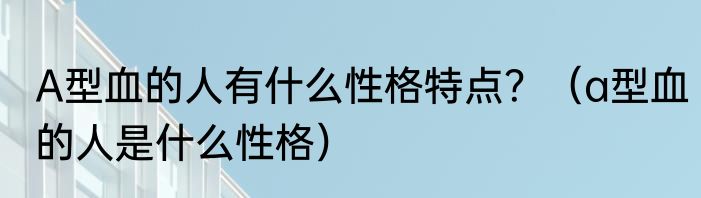 A型血的人有什么性格特点？（a型血的人是什么性格）
