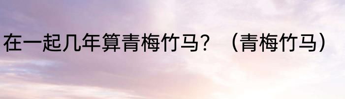在一起几年算青梅竹马？（青梅竹马）