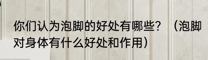 你们认为泡脚的好处有哪些？（泡脚对身体有什么好处和作用）