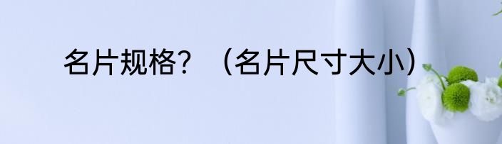 名片规格？（名片尺寸大小）