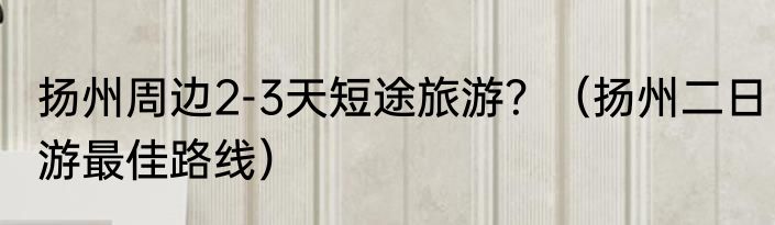 扬州周边2-3天短途旅游？（扬州二日游最佳路线）